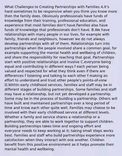 What Challenges to Creating Partnerships with Families A.It's hard sometimes to be responsive when you think you know more then the family does. Obviously professionals have funds of knowledge from their training, professional education, and experience that most families don't have.Families also have funds of knowledge that professionals don't have. B.We have relationships with many people in our lives, for example with family, friends and neighbours, however we do not always develop partnerships with all of them. Relationships turn into partnerships when the people involved share a common goal, for example supporting the mental health and wellbeing of children, and share the responsibility for reaching that goal. Partnerships start with positive relationships and involve C.everyone being equal and contributing in different ways f each person being valued and respected for what they think even if there are differences f listening and talking to each other f making an effort to understand and trust other people's points-of-view D.Within early childhood services, families and staff may be in different stages of building partnerships. Some families and staff may have a relationship, but not yet developed a partnership. Some may be in the process of building a partnership. Others will have built and maintained partnerships over a long period of time and know each other quite well. Families may choose to be involved with their early childhood service at different levels. Whether a family and service shares a relationship or a partnership, they are able to work together to support children. Building partnerships takes time and ongoing effort and everyone needs to keep working at it; taking small steps works best. Families and staff who build partnerships experience more satisfaction when they interact with one another. Children benefit from this positive environment as it helps promote their mental health and wellbeing.