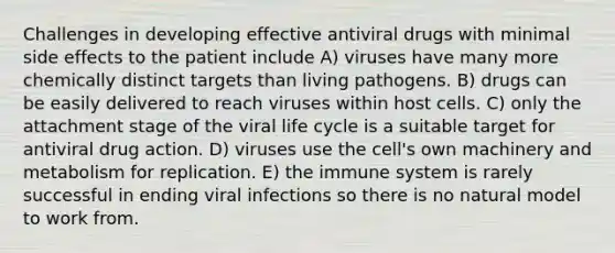 Challenges in developing effective antiviral drugs with minimal side effects to the patient include A) viruses have many more chemically distinct targets than living pathogens. B) drugs can be easily delivered to reach viruses within host cells. C) only the attachment stage of the viral life cycle is a suitable target for antiviral drug action. D) viruses use the cell's own machinery and metabolism for replication. E) the immune system is rarely successful in ending viral infections so there is no natural model to work from.