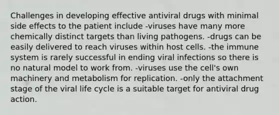 Challenges in developing effective antiviral drugs with minimal side effects to the patient include -viruses have many more chemically distinct targets than living pathogens. -drugs can be easily delivered to reach viruses within host cells. -the immune system is rarely successful in ending viral infections so there is no natural model to work from. -viruses use the cell's own machinery and metabolism for replication. -only the attachment stage of the viral life cycle is a suitable target for antiviral drug action.