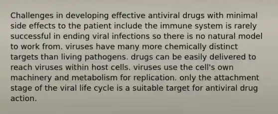 Challenges in developing effective antiviral drugs with minimal side effects to the patient include the immune system is rarely successful in ending viral infections so there is no natural model to work from. viruses have many more chemically distinct targets than living pathogens. drugs can be easily delivered to reach viruses within host cells. viruses use the cell's own machinery and metabolism for replication. only the attachment stage of the viral life cycle is a suitable target for antiviral drug action.