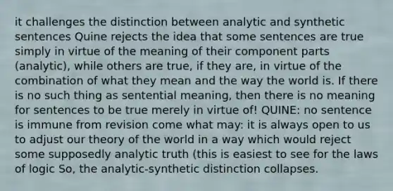 it challenges the distinction between analytic and synthetic sentences Quine rejects the idea that some sentences are true simply in virtue of the meaning of their component parts (analytic), while others are true, if they are, in virtue of the combination of what they mean and the way the world is. If there is no such thing as sentential meaning, then there is no meaning for sentences to be true merely in virtue of! QUINE: no sentence is immune from revision come what may: it is always open to us to adjust our theory of the world in a way which would reject some supposedly analytic truth (this is easiest to see for the laws of logic So, the analytic-synthetic distinction collapses.