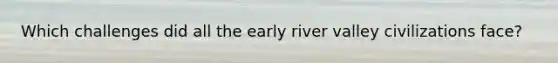 Which challenges did all the early river valley civilizations face?