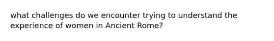 what challenges do we encounter trying to understand the experience of women in Ancient Rome?