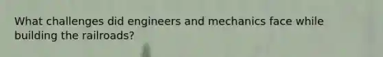 What challenges did engineers and mechanics face while building the railroads?