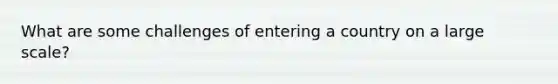 What are some challenges of entering a country on a large scale?