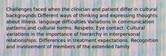 Challenges faced when the clinician and patient differ in cultural backgrounds Different ways of thinking and expressing thoughts about illness. language difficulties Variations in communication patterns and cultural norms. Respeto. Eye contact. Cultural variations in the importance of hierarchy in interpersonal relationships. Differences in treatment expectations. Recognition and involvement of members of the extended family