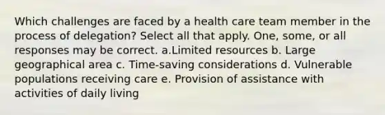 Which challenges are faced by a health care team member in the process of delegation? Select all that apply. One, some, or all responses may be correct. a.Limited resources b. Large geographical area c. Time-saving considerations d. Vulnerable populations receiving care e. Provision of assistance with activities of daily living