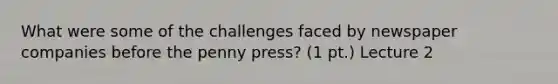 What were some of the challenges faced by newspaper companies before the penny press? (1 pt.) Lecture 2