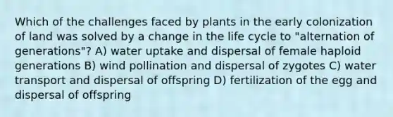 Which of the challenges faced by plants in the early colonization of land was solved by a change in the life cycle to "alternation of generations"? A) water uptake and dispersal of female haploid generations B) wind pollination and dispersal of zygotes C) water transport and dispersal of offspring D) fertilization of the egg and dispersal of offspring