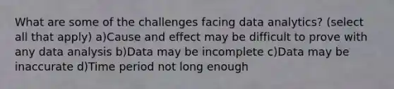 What are some of the challenges facing data analytics? (select all that apply) a)Cause and effect may be difficult to prove with any data analysis b)Data may be incomplete c)Data may be inaccurate d)Time period not long enough