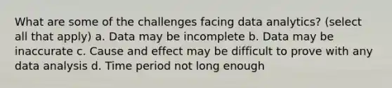 What are some of the challenges facing data analytics? (select all that apply) a. Data may be incomplete b. Data may be inaccurate c. Cause and effect may be difficult to prove with any data analysis d. Time period not long enough