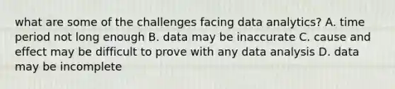 what are some of the challenges facing data analytics? A. time period not long enough B. data may be inaccurate C. cause and effect may be difficult to prove with any data analysis D. data may be incomplete