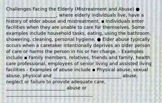 Challenges Facing the Elderly (Mistreatment and Abuse) ● ______________________, where elderly individuals live, have a history of elder abuse and mistreatment. ▪ Individuals enter facilities when they are unable to care for themselves. Some examples include household tasks, eating, using the bathroom, showering, cleaning, personal hygiene. ● Elder abuse typically occurs when a caretaker intentionally deprives an older person of care or harms the person in his or her charge. - Examples include ▪ Family members, relatives, friends and family, health care professional, employees of senior living and assisted living facilities - Examples of abuse include ▪ Physical abuse, sexual abuse, physical and ______________________________ abuse, neglect or failure to provide adequate care, __________________________ abuse or ______________________________________