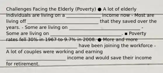 Challenges Facing the Elderly (Poverty) ● A lot of elderly individuals are living on a _______________ income now - Most are living off _______________________________ that they saved over the years. - Some are living on _______________________________ - Some are living on _______________________________. ▪ Poverty rates fell 30% in 1967 to 9.7% in 2008. ● More and more _______________________________ have been joining the workforce - A lot of couples were working and earning __________________________ income and would save their income for retirement.