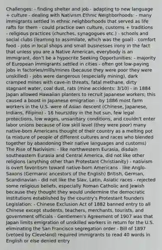 Challenges: - finding shelter and job - adapting to new language + culture - dealing with Nativism Ethnic Neighborhoods: - many immigrants settled in ethnic neighborhoods that served as life rafts for them - could practice own culture, customs + traditions - religious practices (churches, synagogues etc.) - schools and social clubs (learning to assimilate, which was the goal) - comfort food - jobs in local shops and small businesses irony in the fact that unless you are a Native American, everybody is an immigrant, don't be a hypocrite Seeking Opportunities: - majority of European immigrants settled in cities - often got low-paying jobs in factories/mills/mines (because they were poor they were unskilled) - jobs were dangerous (especially mining), dark cramped mines with cave-in threats, fatal methane, dirty stagnant water, coal dust, rats (mine accidents: 3/10) - in 1884 Japan allowed Hawaiian planters to recruit Japanese workers; this caused a boost in Japanese emigration - by 1886 most farm workers in the U.S. were of Asian descent (Chinese, Japanese, Indians, Filipino) - 16 hours/day in the hot sun, few legal protections, low wages, unsanitary conditions, and couldn't enter labor unions because of low skill level (they were poor) many native-born Americans thought of their country as a melting pot (a mixture of people of different cultures and races who blended together by abandoning their native languages and customs) The Rise of Nativisim: - like northwestern Eurasia, disdain southeastern Eurasia and Central America, did not like other religions (anything other than Protestant Christianity) - nativism is overt favoritism toward native-born Americans - like Anglo-Saxons (Germanic ancestors of the English) British, German, Scandinavian - did not like the Slav, Latin, Asiatic races - rejected some religious beliefs, especially Roman Catholic and Jewish because they thought they would undermine the democratic institutions established by the country's Protestant founders Legislation: - Chinese Exclusion Act of 1882 banned entry to all Chinese except students, teachers, merchants, tourists, and government officials - Gentlemen's Agreement of 1907 was that Japan limits emigration of unskilled workers in return for the U.S. eliminating the San Francisco segregation order - Bill of 1897 (vetoed by Cleveland) required immigrants to read 40 words in English or else denied entry