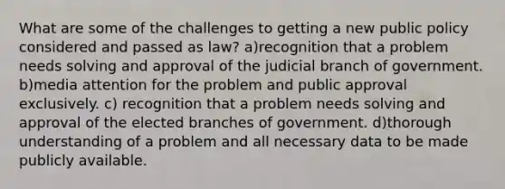 What are some of the challenges to getting a new public policy considered and passed as law? a)recognition that a problem needs solving and approval of the judicial branch of government. b)media attention for the problem and public approval exclusively. c) recognition that a problem needs solving and approval of the elected branches of government. d)thorough understanding of a problem and all necessary data to be made publicly available.