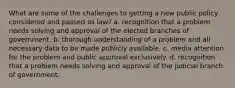 What are some of the challenges to getting a new public policy considered and passed as law? a. recognition that a problem needs solving and approval of the elected branches of government. b. thorough understanding of a problem and all necessary data to be made publicly available. c. media attention for the problem and public approval exclusively. d. recognition that a problem needs solving and approval of the judicial branch of government.