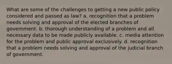 What are some of the challenges to getting a new public policy considered and passed as law? a. recognition that a problem needs solving and approval of the elected branches of government. b. thorough understanding of a problem and all necessary data to be made publicly available. c. media attention for the problem and public approval exclusively. d. recognition that a problem needs solving and approval of the judicial branch of government.