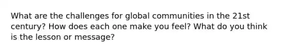 What are the challenges for global communities in the 21st century? How does each one make you feel? What do you think is the lesson or message?