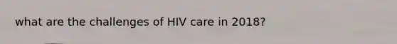 what are the challenges of HIV care in 2018?