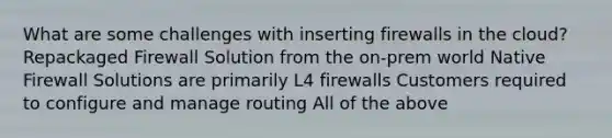 What are some challenges with inserting firewalls in the cloud? Repackaged Firewall Solution from the on-prem world Native Firewall Solutions are primarily L4 firewalls Customers required to configure and manage routing All of the above