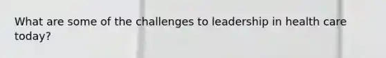 What are some of the challenges to leadership in health care today?