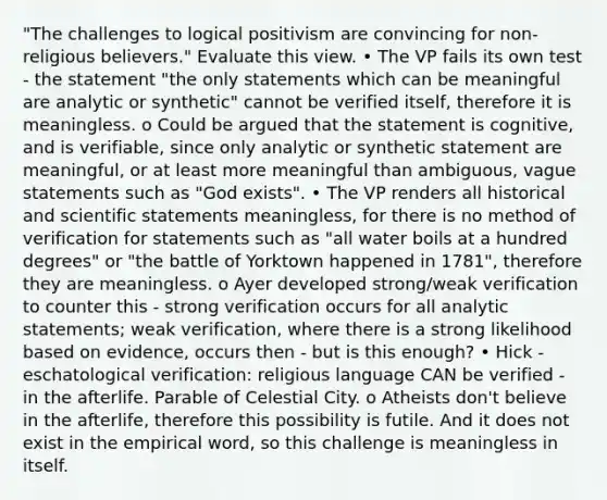 "The challenges to logical positivism are convincing for non-religious believers." Evaluate this view. • The VP fails its own test - the statement "the only statements which can be meaningful are analytic or synthetic" cannot be verified itself, therefore it is meaningless. o Could be argued that the statement is cognitive, and is verifiable, since only analytic or synthetic statement are meaningful, or at least more meaningful than ambiguous, vague statements such as "God exists". • The VP renders all historical and scientific statements meaningless, for there is no method of verification for statements such as "all water boils at a hundred degrees" or "the battle of Yorktown happened in 1781", therefore they are meaningless. o Ayer developed strong/weak verification to counter this - strong verification occurs for all analytic statements; weak verification, where there is a strong likelihood based on evidence, occurs then - but is this enough? • Hick - eschatological verification: religious language CAN be verified - in the afterlife. Parable of Celestial City. o Atheists don't believe in the afterlife, therefore this possibility is futile. And it does not exist in the empirical word, so this challenge is meaningless in itself.