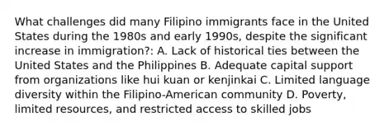 What challenges did many Filipino immigrants face in the United States during the 1980s and early 1990s, despite the significant increase in immigration?: A. Lack of historical ties between the United States and the Philippines B. Adequate capital support from organizations like hui kuan or kenjinkai C. Limited language diversity within the Filipino-American community D. Poverty, limited resources, and restricted access to skilled jobs