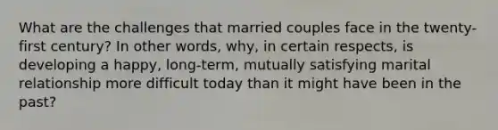 What are the challenges that married couples face in the twenty-first century? In other words, why, in certain respects, is developing a happy, long-term, mutually satisfying marital relationship more difficult today than it might have been in the past?