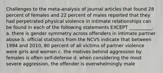 Challenges to the meta-analysis of journal articles that found 28 percent of females and 22 percent of males reported that they had perpetrated physical violence in intimate relationships can be found in each of the following statements EXCEPT __________. a. there is gender symmetry across offenders in intimate partner abuse b. official statistics from the NCVS indicate that between 1994 and 2010, 80 percent of all victims of partner violence were girls and women c. the motives behind aggression by females is often self-defense d. when considering the most severe aggression, the offender is overwhelmingly male