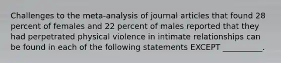 Challenges to the meta-analysis of journal articles that found 28 percent of females and 22 percent of males reported that they had perpetrated physical violence in intimate relationships can be found in each of the following statements EXCEPT __________.