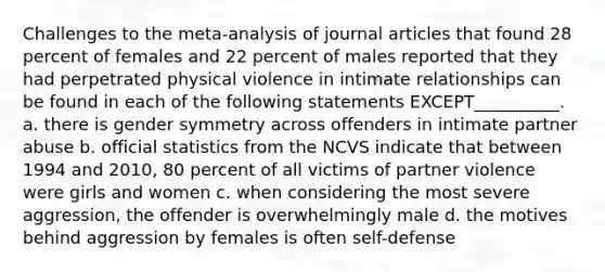 Challenges to the meta-analysis of journal articles that found 28 percent of females and 22 percent of males reported that they had perpetrated physical violence in intimate relationships can be found in each of the following statements EXCEPT__________. a. there is gender symmetry across offenders in intimate partner abuse b. official statistics from the NCVS indicate that between 1994 and 2010, 80 percent of all victims of partner violence were girls and women c. when considering the most severe aggression, the offender is overwhelmingly male d. the motives behind aggression by females is often self-defense