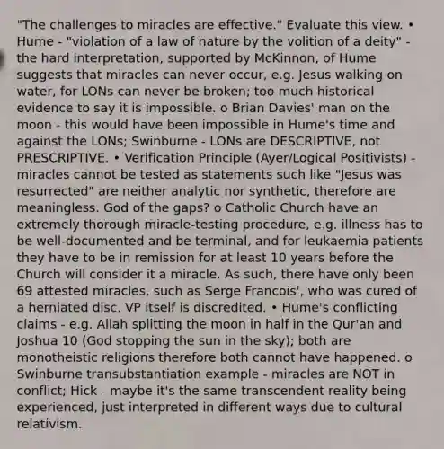 "The challenges to miracles are effective." Evaluate this view. • Hume - "violation of a law of nature by the volition of a deity" - the hard interpretation, supported by McKinnon, of Hume suggests that miracles can never occur, e.g. Jesus walking on water, for LONs can never be broken; too much historical evidence to say it is impossible. o Brian Davies' man on the moon - this would have been impossible in Hume's time and against the LONs; Swinburne - LONs are DESCRIPTIVE, not PRESCRIPTIVE. • Verification Principle (Ayer/Logical Positivists) - miracles cannot be tested as statements such like "Jesus was resurrected" are neither analytic nor synthetic, therefore are meaningless. God of the gaps? o Catholic Church have an extremely thorough miracle-testing procedure, e.g. illness has to be well-documented and be terminal, and for leukaemia patients they have to be in remission for at least 10 years before the Church will consider it a miracle. As such, there have only been 69 attested miracles, such as Serge Francois', who was cured of a herniated disc. VP itself is discredited. • Hume's conflicting claims - e.g. Allah splitting the moon in half in the Qur'an and Joshua 10 (God stopping the sun in the sky); both are monotheistic religions therefore both cannot have happened. o Swinburne transubstantiation example - miracles are NOT in conflict; Hick - maybe it's the same transcendent reality being experienced, just interpreted in different ways due to cultural relativism.