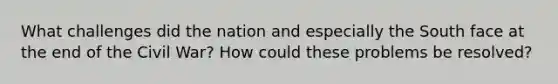 What challenges did the nation and especially the South face at the end of the Civil War? How could these problems be resolved?