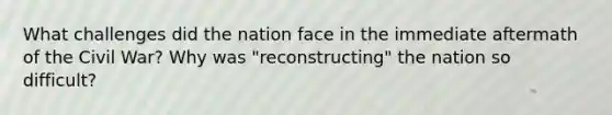 What challenges did the nation face in the immediate aftermath of the Civil War? Why was "reconstructing" the nation so difficult?