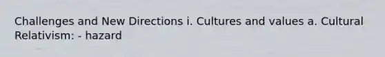 Challenges and New Directions i. Cultures and values a. Cultural Relativism: - hazard