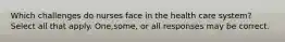 Which challenges do nurses face in the health care system?Select all that apply. One,some, or all responses may be correct.
