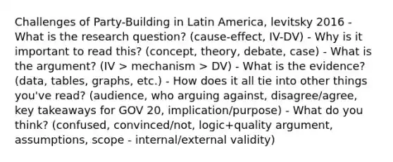 Challenges of Party-Building in Latin America, levitsky 2016 - What is the research question? (cause-effect, IV-DV) - Why is it important to read this? (concept, theory, debate, case) - What is the argument? (IV > mechanism > DV) - What is the evidence? (data, tables, graphs, etc.) - How does it all tie into other things you've read? (audience, who arguing against, disagree/agree, key takeaways for GOV 20, implication/purpose) - What do you think? (confused, convinced/not, logic+quality argument, assumptions, scope - internal/external validity)