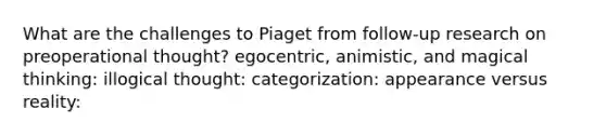 What are the challenges to Piaget from follow-up research on preoperational thought? egocentric, animistic, and magical thinking: illogical thought: categorization: appearance versus reality: