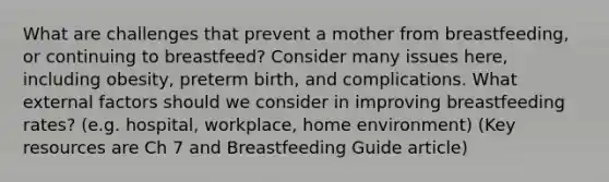 What are challenges that prevent a mother from breastfeeding, or continuing to breastfeed? Consider many issues here, including obesity, preterm birth, and complications. What external factors should we consider in improving breastfeeding rates? (e.g. hospital, workplace, home environment) (Key resources are Ch 7 and Breastfeeding Guide article)