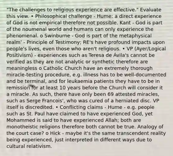 "The challenges to religious experience are effective." Evaluate this view. • Philosophical challenge - Hume: a direct experience of God is not empirical therefore not possible. Kant - God is part of the noumenal world and humans can only experience the phenomenal. o Swinburne - God is part of the metaphysical realm' - Principle of Testimony; RE's have profound impacts upon people's lives, even those who aren't religious. • VP (Ayer/Logical Positivism) - experiences such as Teresa de Ávila's cannot be verified as they are not analytic or synthetic therefore are meaningless o Catholic Church have an extremely thorough miracle-testing procedure, e.g. illness has to be well-documented and be terminal, and for leukaemia patients they have to be in remission for at least 10 years before the Church will consider it a miracle. As such, there have only been 69 attested miracles, such as Serge Francois', who was cured of a herniated disc. VP itself is discredited. • Conflicting claims - Hume - e.g. people such as St. Paul have claimed to have experienced God, yet Mohammed is said to have experienced Allah; both are monotheistic religions therefore both cannot be true. Analogy of the court case? o Hick - maybe it's the same transcendent reality being experienced, just interpreted in different ways due to cultural relativism.