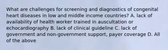 What are challenges for screening and diagnostics of congenital heart diseases in low and middle income countries? A. lack of availability of health worker trained in auscultation or echocardiography B. lack of clinical guideline C. lack of government and non‐government support, payer coverage D. All of the above