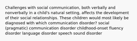 Challenges with social communication, both verbally and nonverbally in a child's natural setting, affects the development of their social relationships. These children would most likely be diagnosed with which communication disorder? social (pragmatic) communication disorder childhood-onset fluency disorder language disorder speech sound disorder