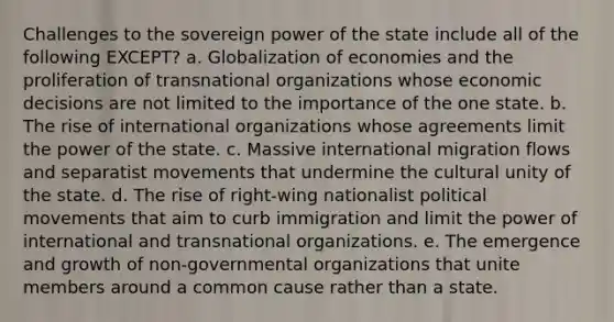 Challenges to the sovereign power of the state include all of the following EXCEPT? a. Globalization of economies and the proliferation of transnational organizations whose economic decisions are not limited to the importance of the one state. b. The rise of international organizations whose agreements limit the power of the state. c. Massive international migration flows and separatist movements that undermine the cultural unity of the state. d. The rise of right-wing nationalist political movements that aim to curb immigration and limit the power of international and transnational organizations. e. The emergence and growth of non-governmental organizations that unite members around a common cause rather than a state.