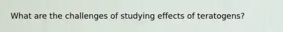 What are the challenges of studying effects of teratogens?