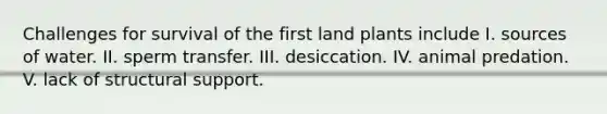 Challenges for survival of the first land plants include I. sources of water. II. sperm transfer. III. desiccation. IV. animal predation. V. lack of structural support.