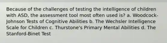 Because of the challenges of testing the intelligence of children with ASD, the assessment tool most often used is? a. Woodcock-Johnson Tests of Cognitive Abilities b. The Wechsler Intelligence Scale for Children c. Thurstone's Primary Mental Abilities d. The Stanford-Binet Test