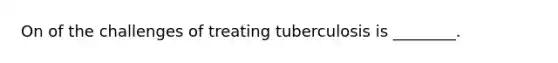 On of the challenges of treating tuberculosis is​ ________.