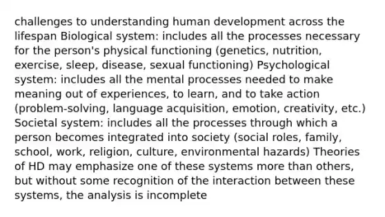 challenges to understanding human development across the lifespan Biological system: includes all the processes necessary for the person's physical functioning (genetics, nutrition, exercise, sleep, disease, sexual functioning) Psychological system: includes all the mental processes needed to make meaning out of experiences, to learn, and to take action (problem-solving, language acquisition, emotion, creativity, etc.) Societal system: includes all the processes through which a person becomes integrated into society (social roles, family, school, work, religion, culture, environmental hazards) Theories of HD may emphasize one of these systems more than others, but without some recognition of the interaction between these systems, the analysis is incomplete