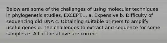 Below are some of the challenges of using molecular techniques in phylogenetic studies, EXCEPT.... a. Expensive b. Difficulty of sequencing old DNA c. Obtaining suitable primers to amplify useful genes d. The challenges to extract and sequence for some samples e. All of the above are correct.